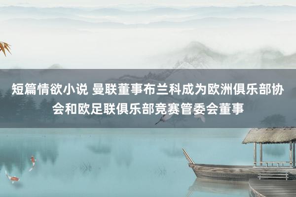 短篇情欲小说 曼联董事布兰科成为欧洲俱乐部协会和欧足联俱乐部竞赛管委会董事