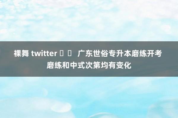 裸舞 twitter 		 广东世俗专升本磨练开考 磨练和中式次第均有变化