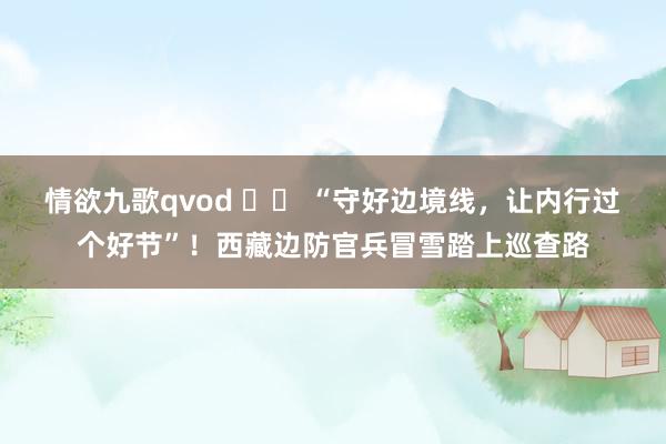 情欲九歌qvod 		 “守好边境线，让内行过个好节”！西藏边防官兵冒雪踏上巡查路