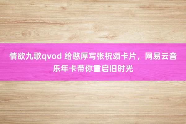 情欲九歌qvod 给憨厚写张祝颂卡片，网易云音乐年卡带你重启旧时光