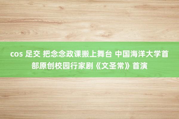 cos 足交 把念念政课搬上舞台 中国海洋大学首部原创校园行家剧《文圣常》首演