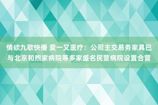 情欲九歌快播 爱一又医疗：公司主交易务家具已与北京和煦家病院等多家盛名民营病院设置合营