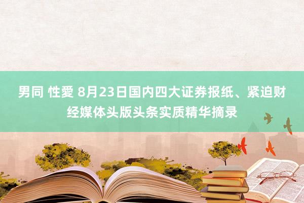 男同 性愛 8月23日国内四大证券报纸、紧迫财经媒体头版头条实质精华摘录