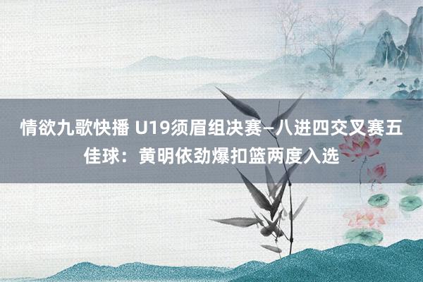 情欲九歌快播 U19须眉组决赛—八进四交叉赛五佳球：黄明依劲爆扣篮两度入选