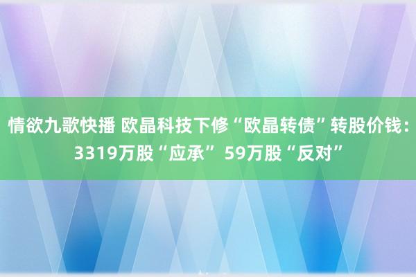 情欲九歌快播 欧晶科技下修“欧晶转债”转股价钱：3319万股“应承” 59万股“反对”