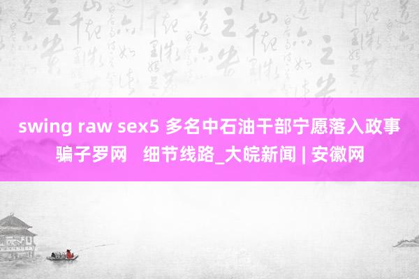 swing raw sex5 多名中石油干部宁愿落入政事骗子罗网   细节线路_大皖新闻 | 安徽网